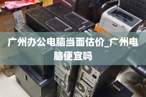 广州办公电脑当面估价_广州电脑便宜吗