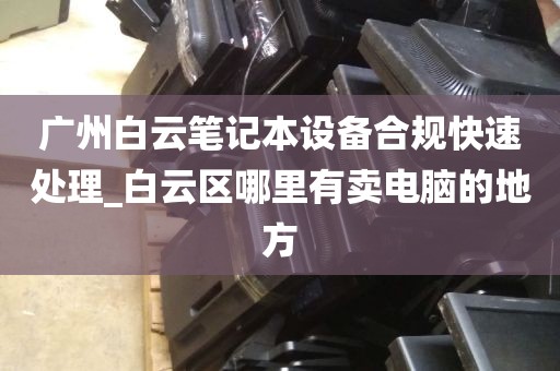 广州白云笔记本设备合规快速处理_白云区哪里有卖电脑的地方