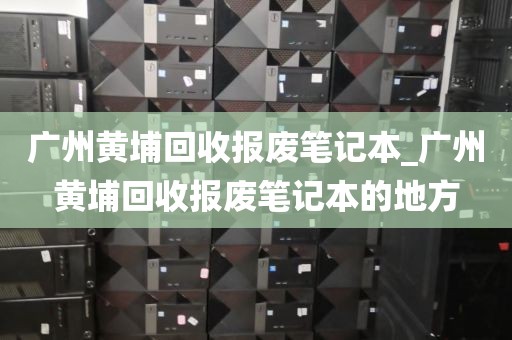 广州黄埔回收报废笔记本_广州黄埔回收报废笔记本的地方