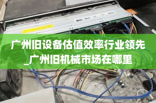 广州旧设备估值效率行业领先_广州旧机械市场在哪里