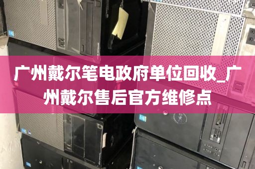 广州戴尔笔电政府单位回收_广州戴尔售后官方维修点