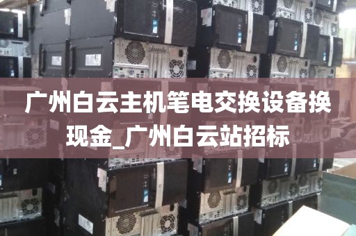 广州白云主机笔电交换设备换现金_广州白云站招标