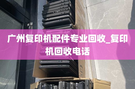 广州复印机配件专业回收_复印机回收电话