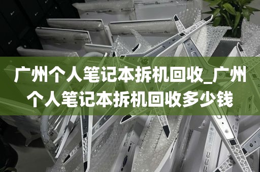 广州个人笔记本拆机回收_广州个人笔记本拆机回收多少钱