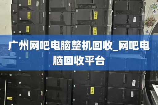 广州网吧电脑整机回收_网吧电脑回收平台