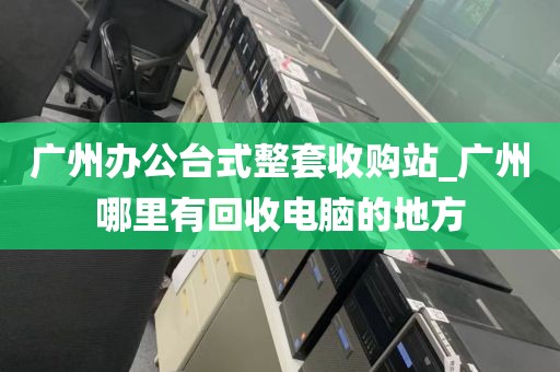 广州办公台式整套收购站_广州哪里有回收电脑的地方