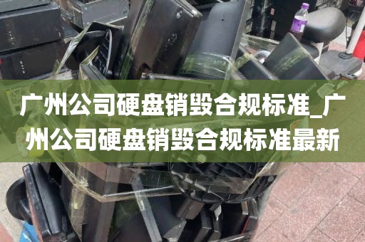 广州公司硬盘销毁合规标准_广州公司硬盘销毁合规标准最新