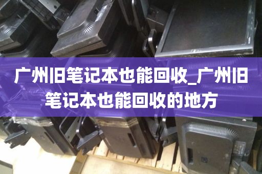 广州旧笔记本也能回收_广州旧笔记本也能回收的地方