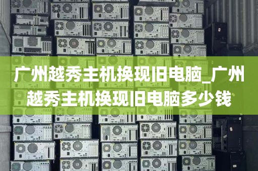 广州越秀主机换现旧电脑_广州越秀主机换现旧电脑多少钱