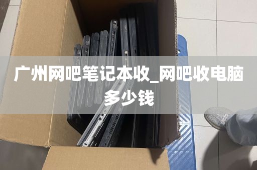 广州网吧笔记本收_网吧收电脑多少钱