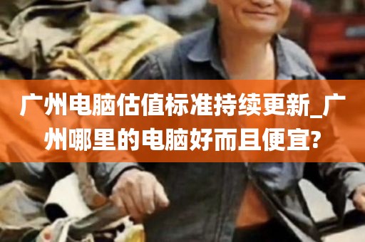 广州电脑估值标准持续更新_广州哪里的电脑好而且便宜?