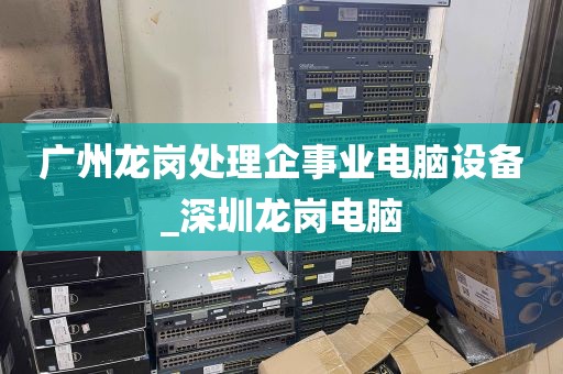 广州龙岗处理企事业电脑设备_深圳龙岗电脑