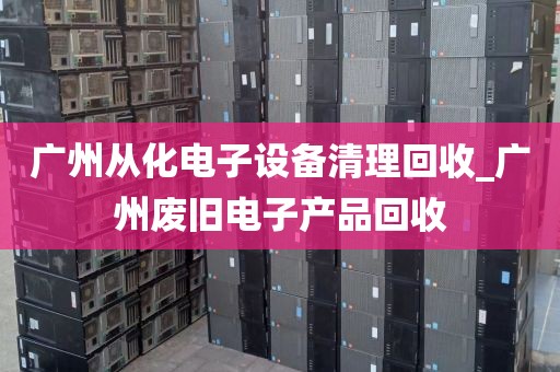 广州从化电子设备清理回收_广州废旧电子产品回收
