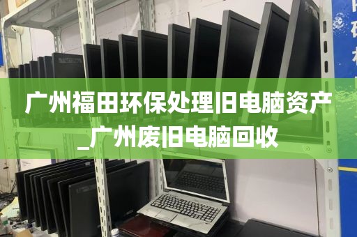 广州福田环保处理旧电脑资产_广州废旧电脑回收