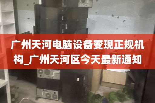 广州天河电脑设备变现正规机构_广州天河区今天最新通知