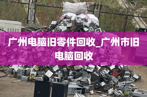 广州电脑旧零件回收_广州市旧电脑回收