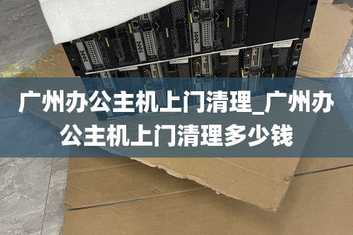 广州办公主机上门清理_广州办公主机上门清理多少钱