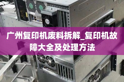 广州复印机废料拆解_复印机故障大全及处理方法