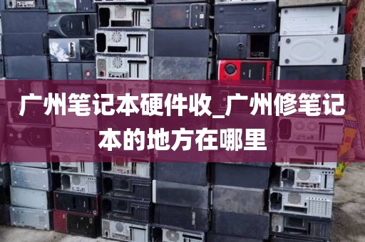 广州笔记本硬件收_广州修笔记本的地方在哪里