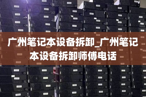 广州笔记本设备拆卸_广州笔记本设备拆卸师傅电话