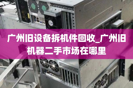 广州旧设备拆机件回收_广州旧机器二手市场在哪里