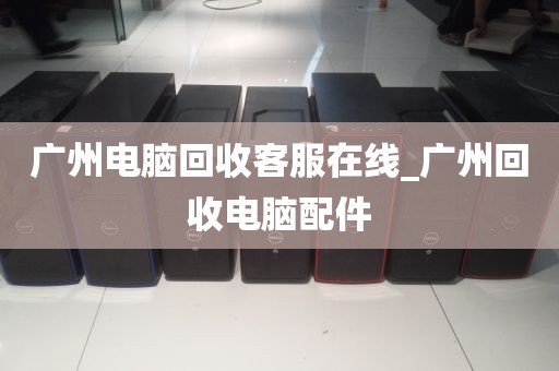 广州电脑回收客服在线_广州回收电脑配件