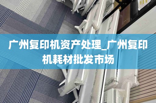 广州复印机资产处理_广州复印机耗材批发市场