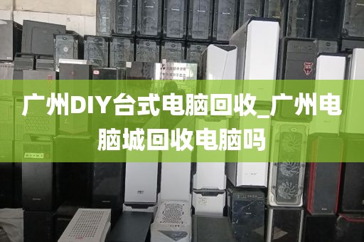 广州DIY台式电脑回收_广州电脑城回收电脑吗