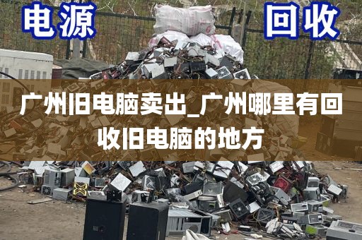 广州旧电脑卖出_广州哪里有回收旧电脑的地方