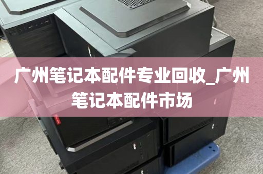 广州笔记本配件专业回收_广州笔记本配件市场