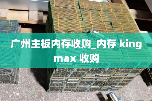 广州主板内存收购_内存 kingmax 收购