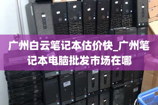 广州白云笔记本估价快_广州笔记本电脑批发市场在哪