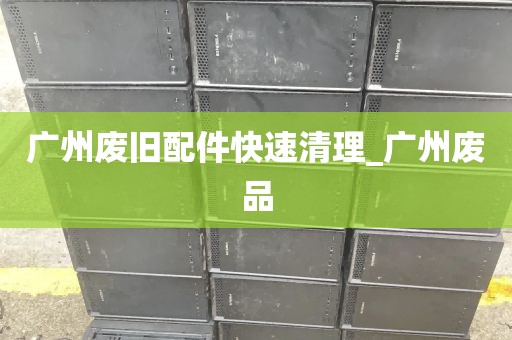 广州废旧配件快速清理_广州废品