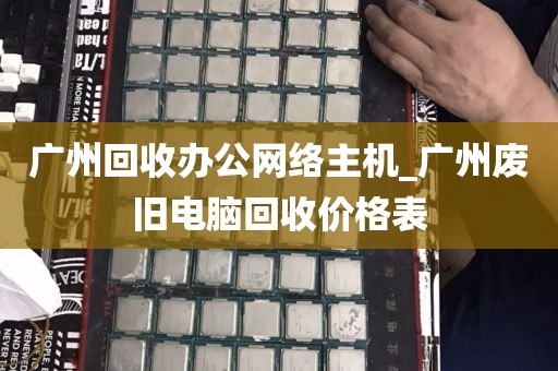 广州回收办公网络主机_广州废旧电脑回收价格表