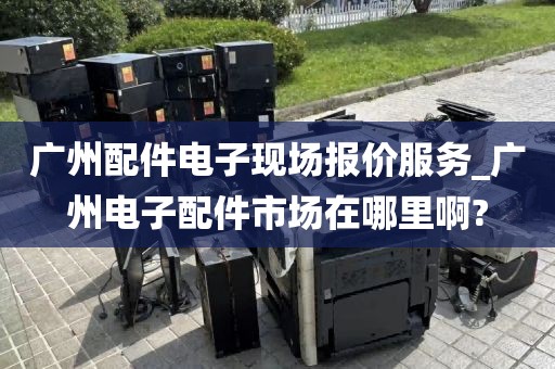 广州配件电子现场报价服务_广州电子配件市场在哪里啊?