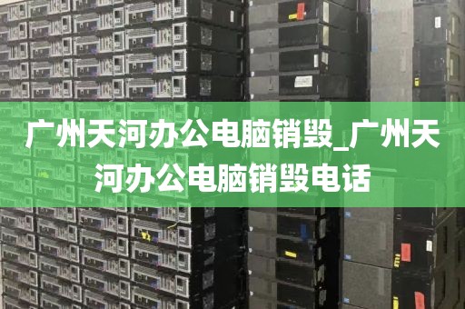 广州天河办公电脑销毁_广州天河办公电脑销毁电话