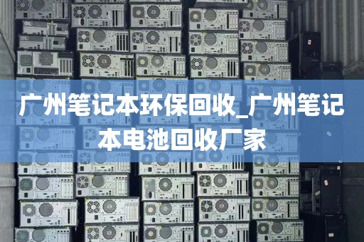 广州笔记本环保回收_广州笔记本电池回收厂家