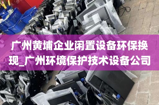 广州黄埔企业闲置设备环保换现_广州环境保护技术设备公司