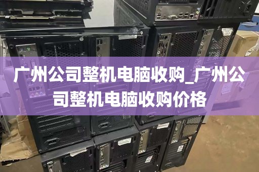 广州公司整机电脑收购_广州公司整机电脑收购价格