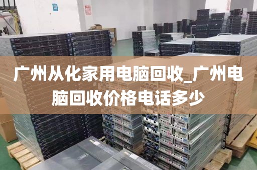广州从化家用电脑回收_广州电脑回收价格电话多少