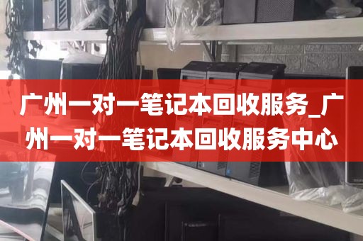 广州一对一笔记本回收服务_广州一对一笔记本回收服务中心