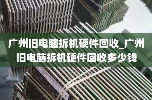 广州旧电脑拆机硬件回收_广州旧电脑拆机硬件回收多少钱