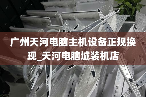 广州天河电脑主机设备正规换现_天河电脑城装机店