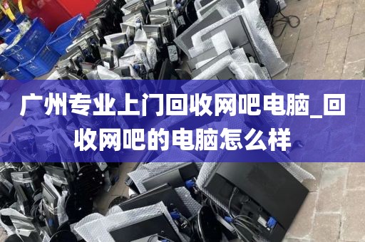 广州专业上门回收网吧电脑_回收网吧的电脑怎么样