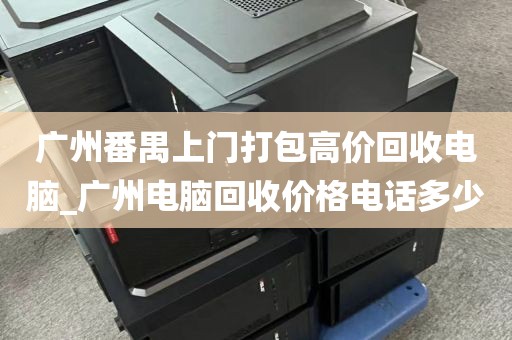广州番禺上门打包高价回收电脑_广州电脑回收价格电话多少