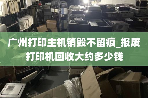 广州打印主机销毁不留痕_报废打印机回收大约多少钱