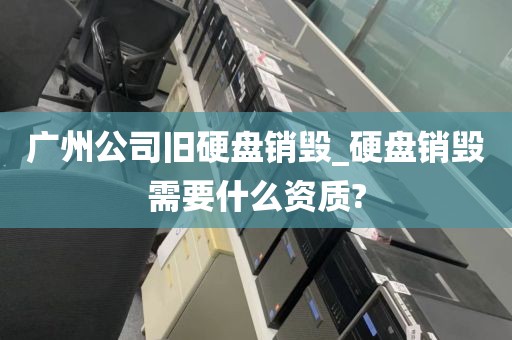 广州公司旧硬盘销毁_硬盘销毁需要什么资质?