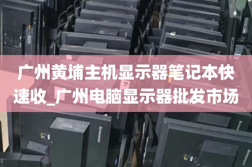 广州黄埔主机显示器笔记本快速收_广州电脑显示器批发市场
