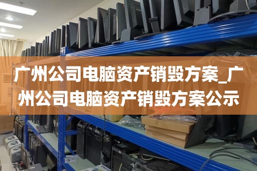 广州公司电脑资产销毁方案_广州公司电脑资产销毁方案公示