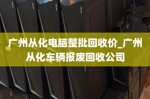 广州从化电脑整批回收价_广州从化车辆报废回收公司
